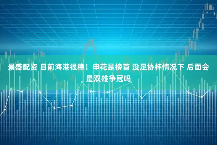 景盛配资 目前海港很稳！申花是榜首 没足协杯情况下 后面会是双雄争冠吗