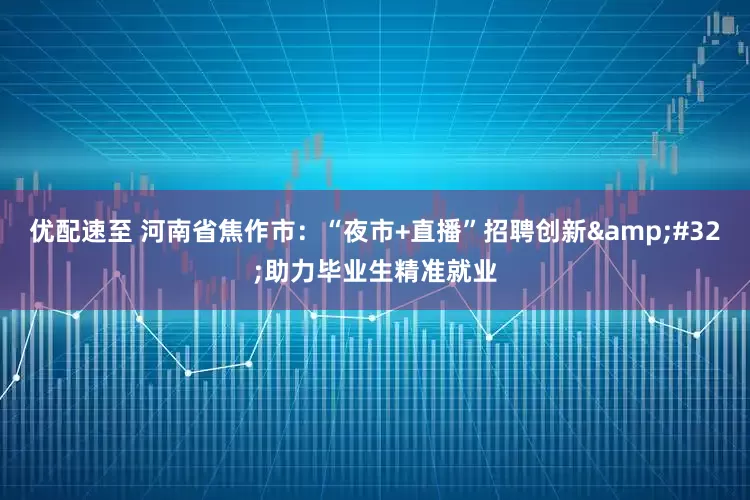 优配速至 河南省焦作市：“夜市+直播”招聘创新&#32;助力毕业生精准就业