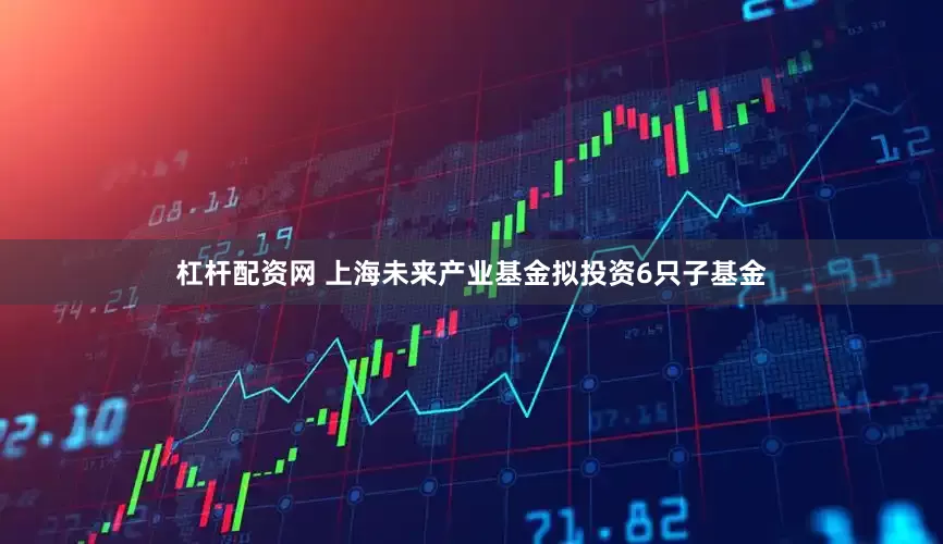 杠杆配资网 上海未来产业基金拟投资6只子基金