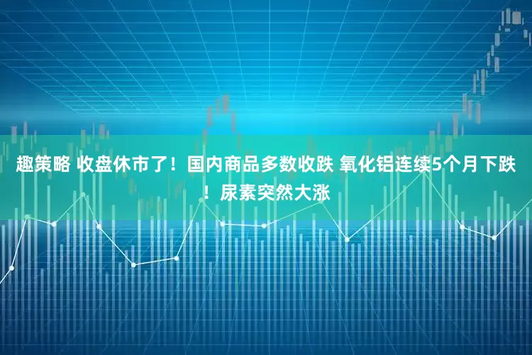 趣策略 收盘休市了！国内商品多数收跌 氧化铝连续5个月下跌！尿素突然大涨