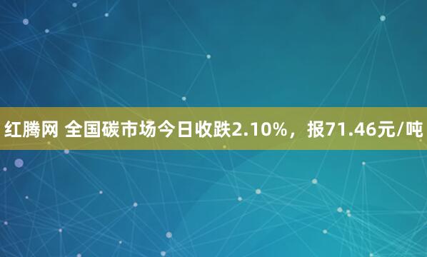红腾网 全国碳市场今日收跌2.10%，报71.46元/吨