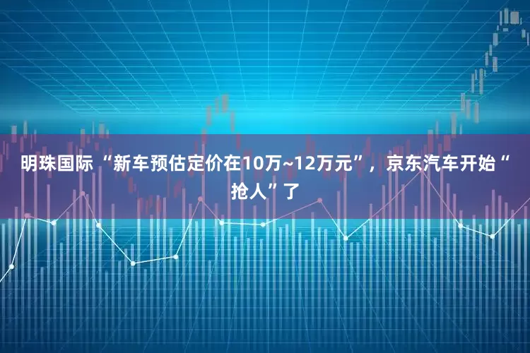 明珠国际 “新车预估定价在10万~12万元”，京东汽车开始“抢人”了