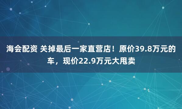 海会配资 关掉最后一家直营店！原价39.8万元的车，现价22.9万元大甩卖