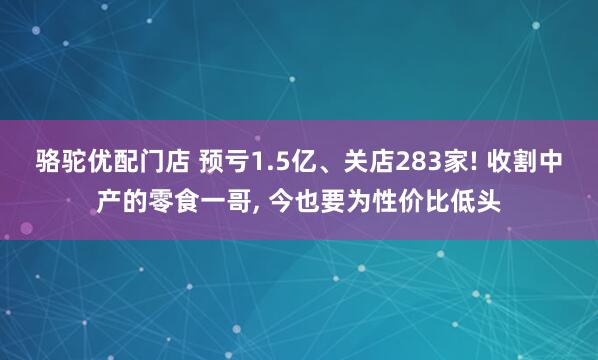 骆驼优配门店 预亏1.5亿、关店283家! 收割中产的零食一哥, 今也要为性价比低头